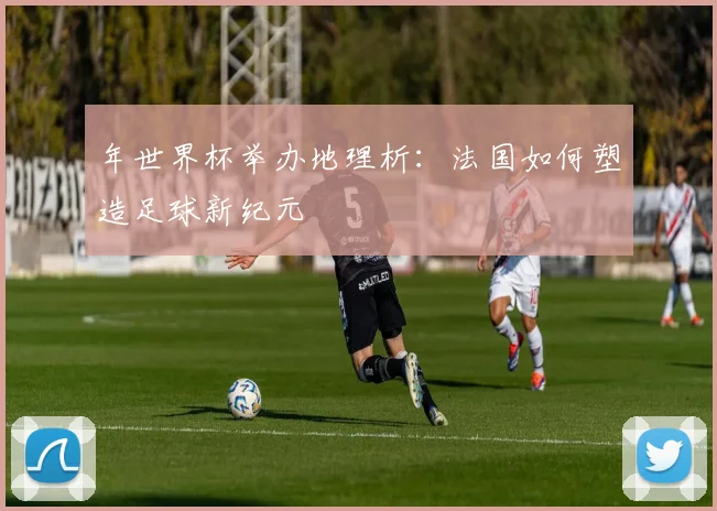 年世界杯举办地理析：法国如何塑造足球新纪元
