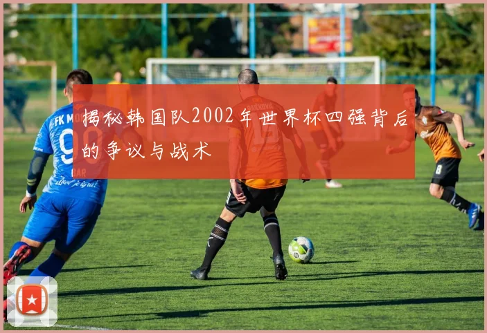 揭秘韩国队2002年世界杯四强背后的争议与战术