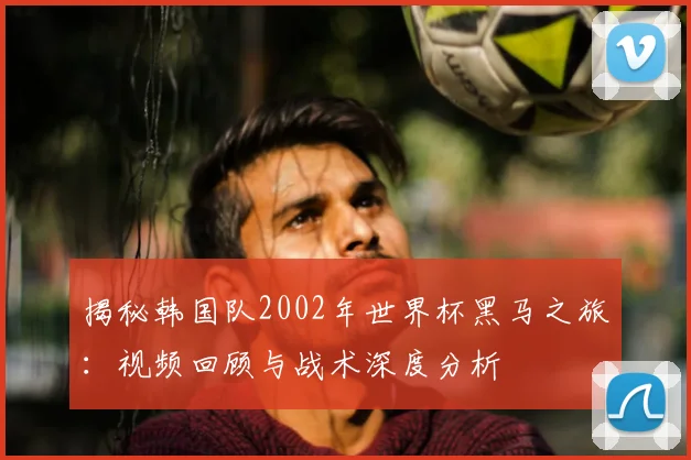 揭秘韩国队2002年世界杯黑马之旅：视频回顾与战术深度分析