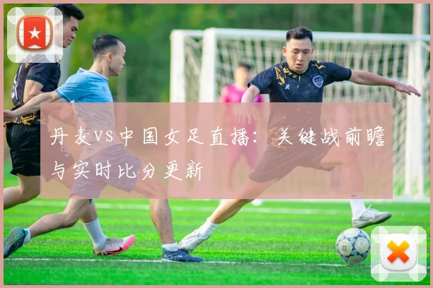 丹麦vs中国女足直播：关键战前瞻与实时比分更新