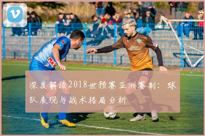 深度解读2018世预赛亚洲赛制：球队表现与战术格局分析