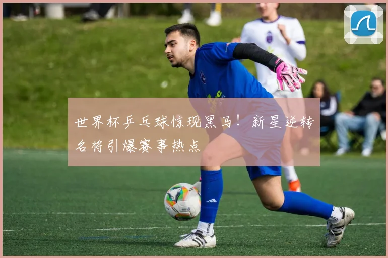 世界杯乒乓球惊现黑马！新星逆转名将引爆赛事热点