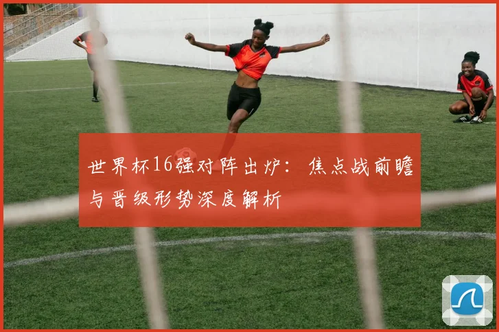 世界杯16强对阵出炉：焦点战前瞻与晋级形势深度解析