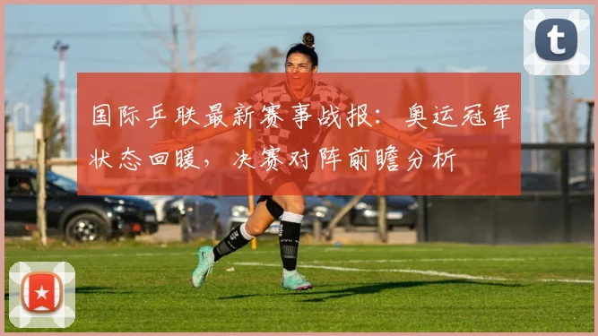 国际乒联最新赛事战报：奥运冠军状态回暖，决赛对阵前瞻分析