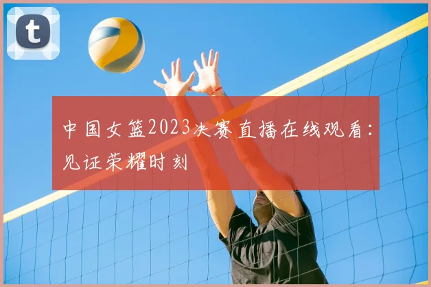 中国女篮2023决赛直播在线观看：见证荣耀时刻