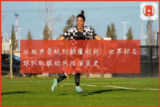 从经典条纹到颠覆创新：世界杯各球队队服的风格演变史