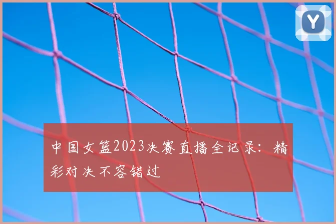 中国女篮2023决赛直播全记录:精彩对决不容错过