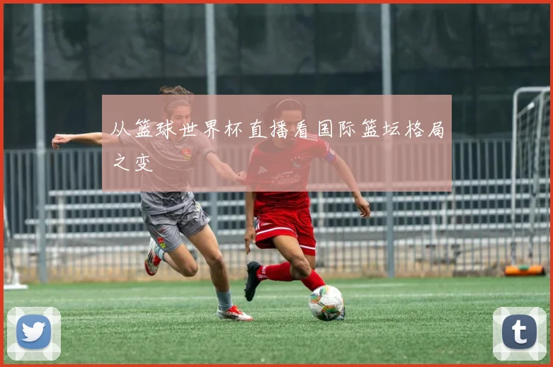 从篮球世界杯直播看国际篮坛格局之变