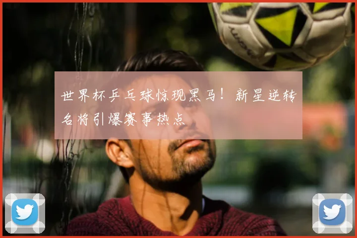 世界杯乒乓球惊现黑马！新星逆转名将引爆赛事热点