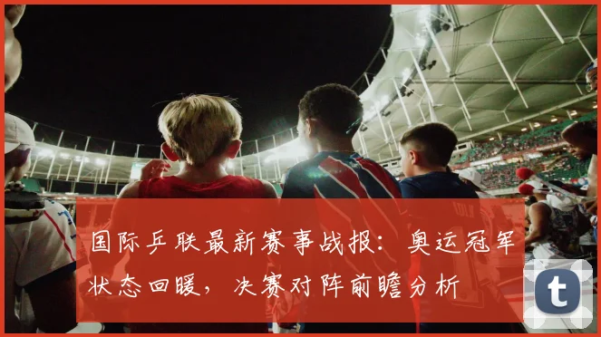 国际乒联最新赛事战报：奥运冠军状态回暖，决赛对阵前瞻分析