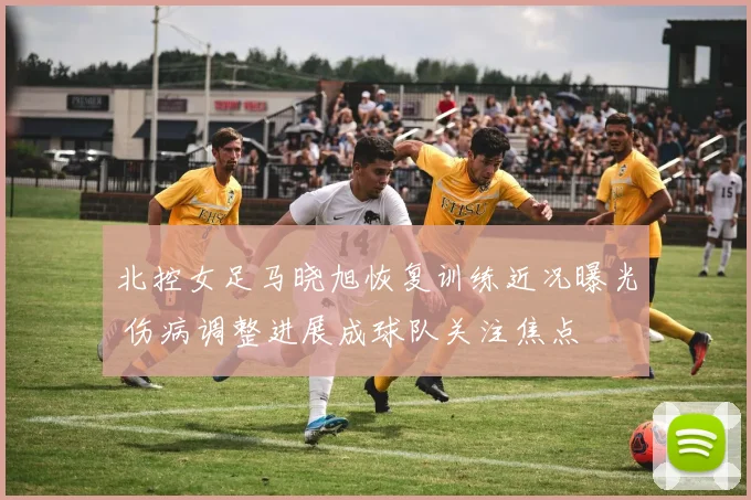 北控女足马晓旭恢复训练近况曝光 伤病调整进展成球队关注焦点