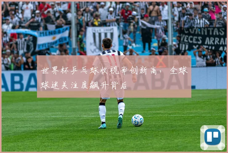 世界杯乒乓球收视率创新高，全球球迷关注度飙升背后