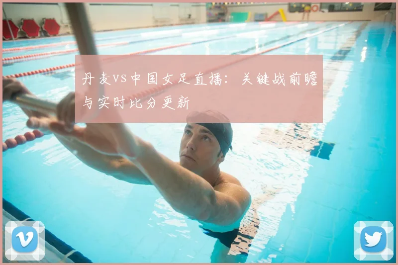 丹麦vs中国女足直播：关键战前瞻与实时比分更新