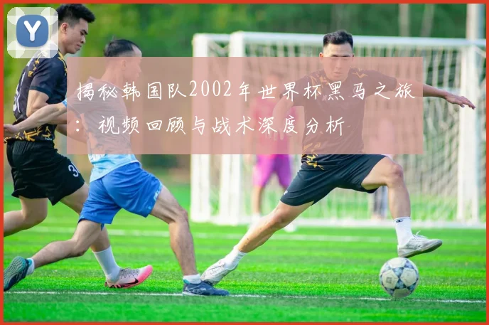 揭秘韩国队2002年世界杯黑马之旅：视频回顾与战术深度分析