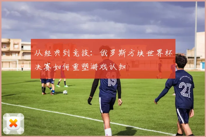 从经典到竞技：俄罗斯方块世界杯决赛如何重塑游戏认知